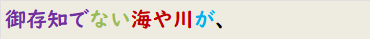 御存知でない海や川が、