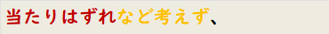 当たりはずれなど考えず、